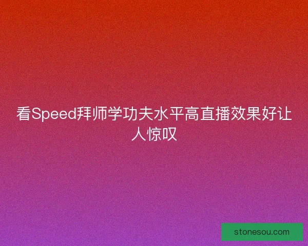 看Speed拜师学功夫水平高直播效果好让人惊叹 看Speed拜师学功夫水平高直播效果好让人惊叹