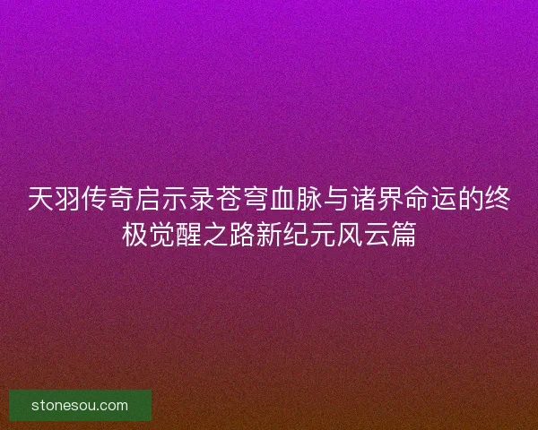 天羽传奇启示录苍穹血脉与诸界命运的终极觉醒之路新纪元风云篇