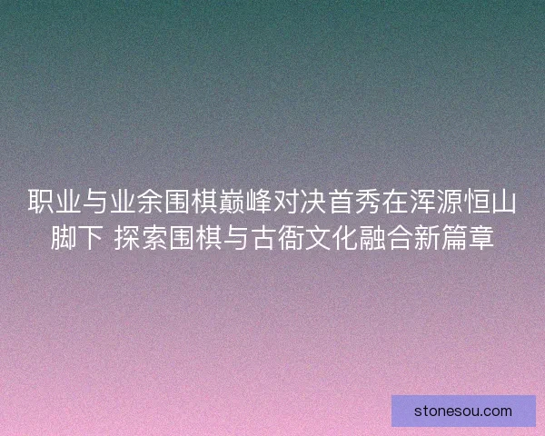 职业与业余围棋巅峰对决首秀在浑源恒山脚下 探索围棋与古衙文化融合新篇章