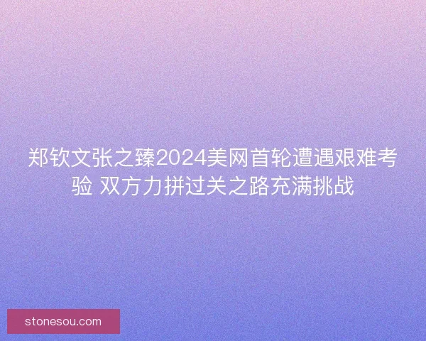 郑钦文张之臻2024美网首轮遭遇艰难考验 双方力拼过关之路充满挑战