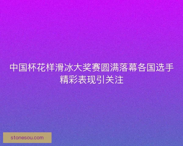 中国杯花样滑冰大奖赛圆满落幕各国选手精彩表现引关注