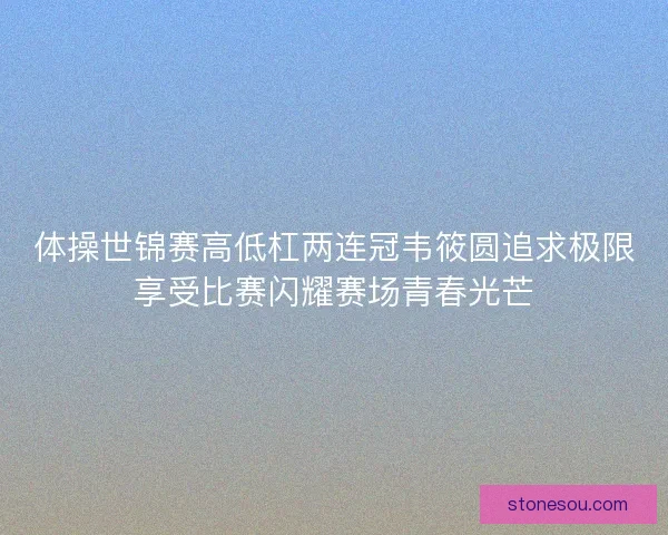 体操世锦赛高低杠两连冠韦筱圆追求极限享受比赛闪耀赛场青春光芒 体操世锦赛高低杠两连冠韦筱圆追求极限享受比赛闪耀赛场青春光芒