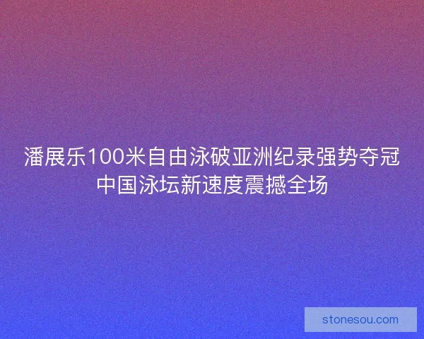 潘展乐100米自由泳破亚洲纪录强势夺冠中国泳坛新速度震撼全场 潘展乐100米自由泳破亚洲纪录强势夺冠中国泳坛新速度震撼全场