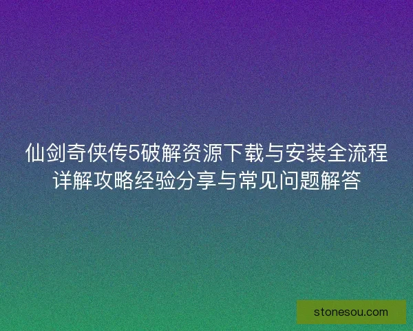 仙剑奇侠传5破解资源下载与安装全流程详解攻略经验分享与常见问题解答 仙剑奇侠传5破解资源下载与安装全流程详解攻略经验分享与常见问题解答