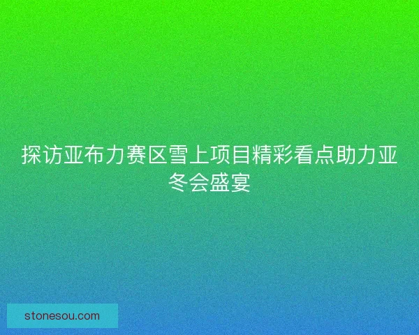 探访亚布力赛区雪上项目精彩看点助力亚冬会盛宴