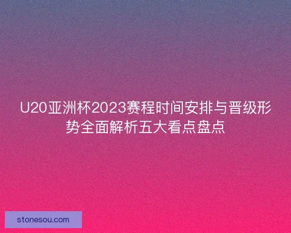 U20亚洲杯2023赛程时间安排与晋级形势全面解析五大看点盘点