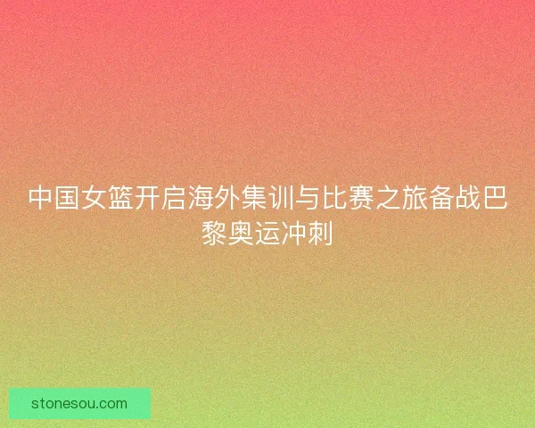中国女篮开启海外集训与比赛之旅备战巴黎奥运冲刺