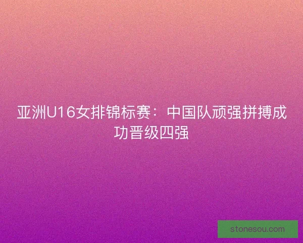亚洲U16女排锦标赛：中国队顽强拼搏成功晋级四强