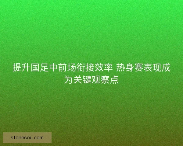 提升国足中前场衔接效率 热身赛表现成为关键观察点