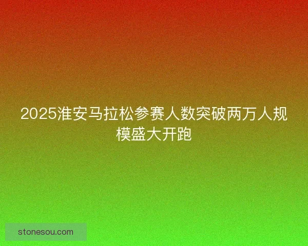 2025淮安马拉松参赛人数突破两万人规模盛大开跑 2025淮安马拉松参赛人数突破两万人规模盛大开跑