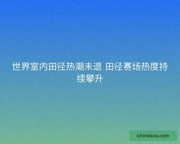 世界室内田径热潮未退 田径赛场热度持续攀升 世界室内田径热潮未退 田径赛场热度持续攀升