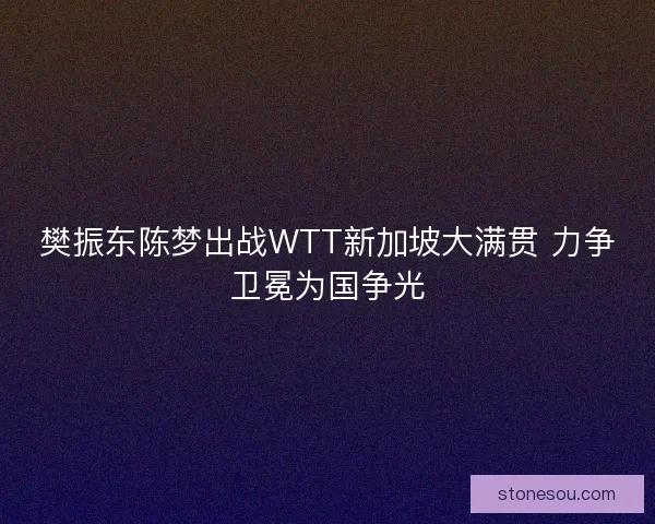樊振东陈梦出战WTT新加坡大满贯 力争卫冕为国争光