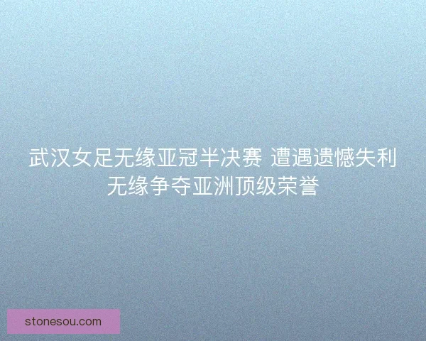 武汉女足无缘亚冠半决赛 遭遇遗憾失利无缘争夺亚洲顶级荣誉